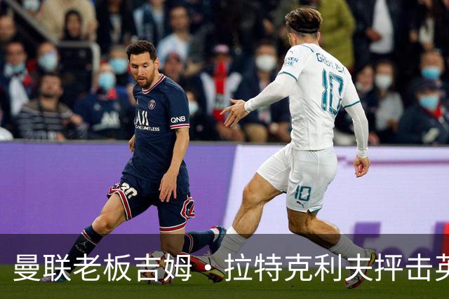 曼联老板吉姆·拉特克利夫抨击英国后，被指“活在另一个星球”